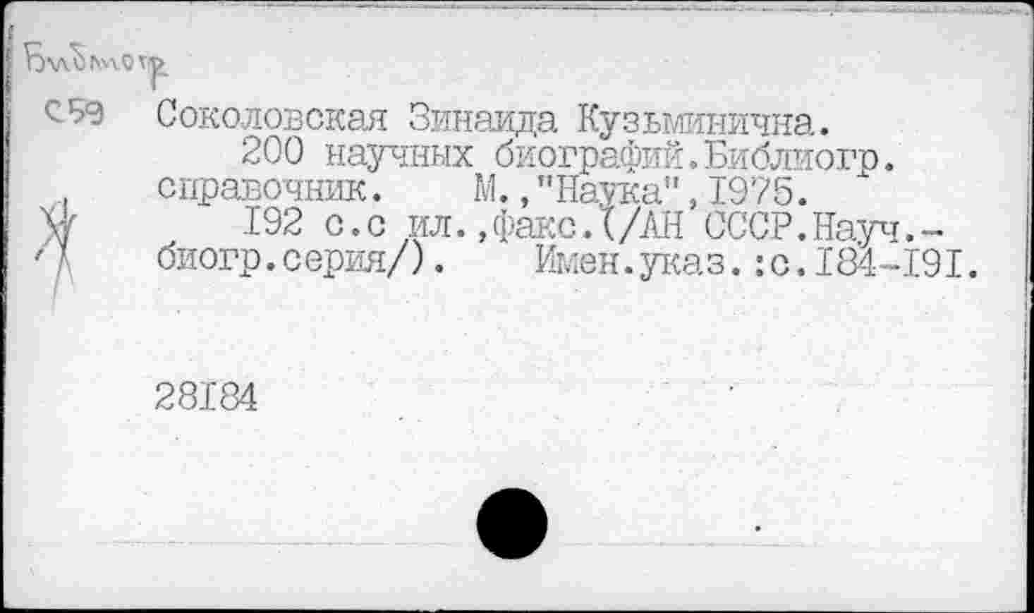 ﻿Соколовская Зинаида Кузьминична.
200 научных биографий. Библиогр. справочник. М., ’’Наука", 1975.
V 1’92 с.с ил.,факс.Х/АН СССР.Науч.-биогр.серия/). Имен.указ. :с. 184-191.
28184